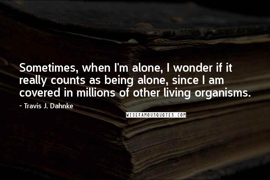 Travis J. Dahnke Quotes: Sometimes, when I'm alone, I wonder if it really counts as being alone, since I am covered in millions of other living organisms.