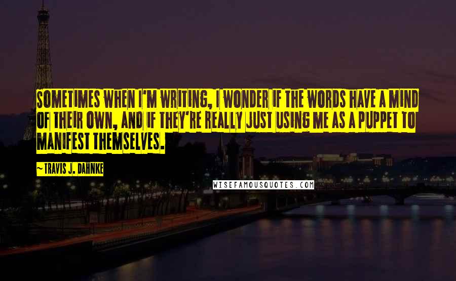 Travis J. Dahnke Quotes: Sometimes when I'm writing, I wonder if the words have a mind of their own, and if they're really just using me as a puppet to manifest themselves.