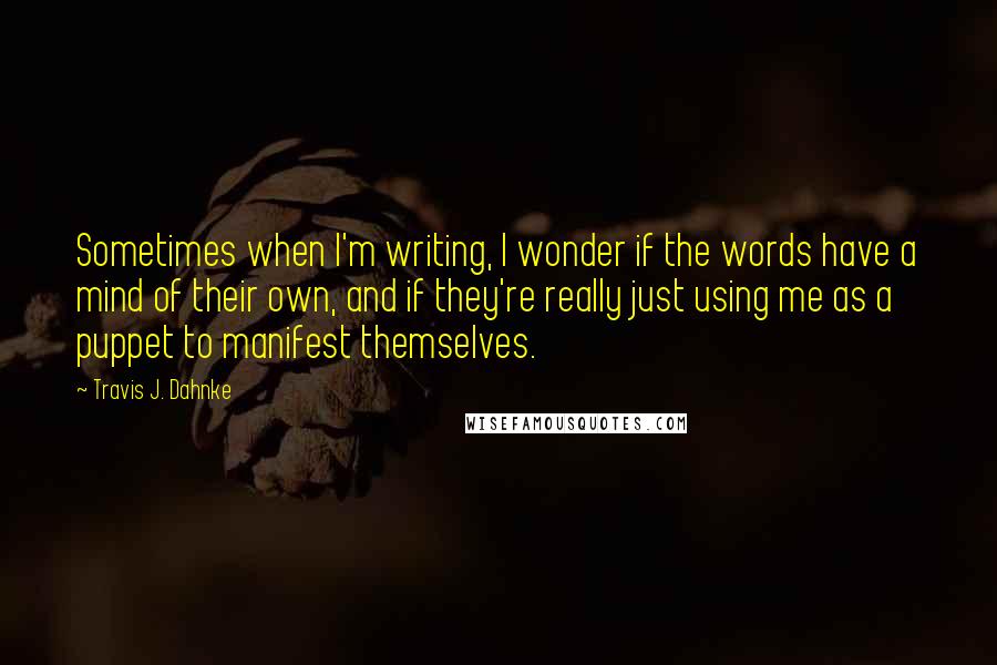 Travis J. Dahnke Quotes: Sometimes when I'm writing, I wonder if the words have a mind of their own, and if they're really just using me as a puppet to manifest themselves.