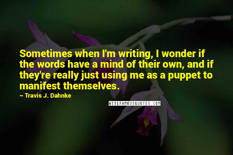 Travis J. Dahnke Quotes: Sometimes when I'm writing, I wonder if the words have a mind of their own, and if they're really just using me as a puppet to manifest themselves.