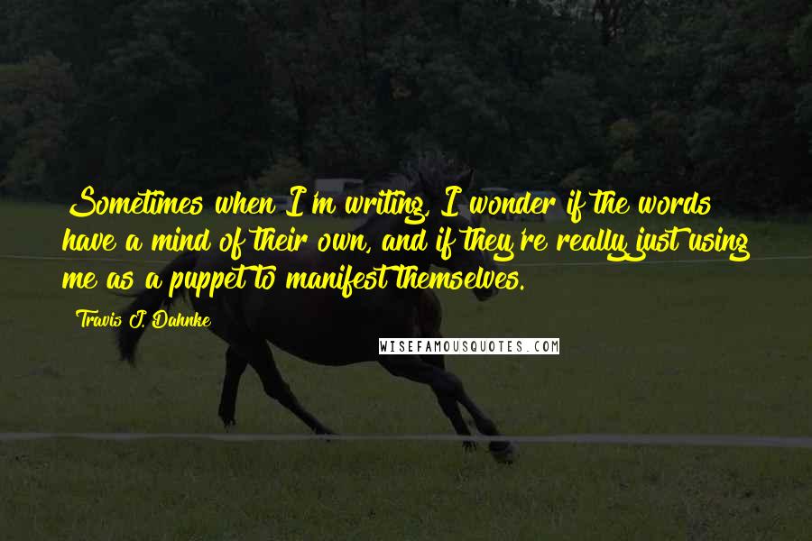 Travis J. Dahnke Quotes: Sometimes when I'm writing, I wonder if the words have a mind of their own, and if they're really just using me as a puppet to manifest themselves.