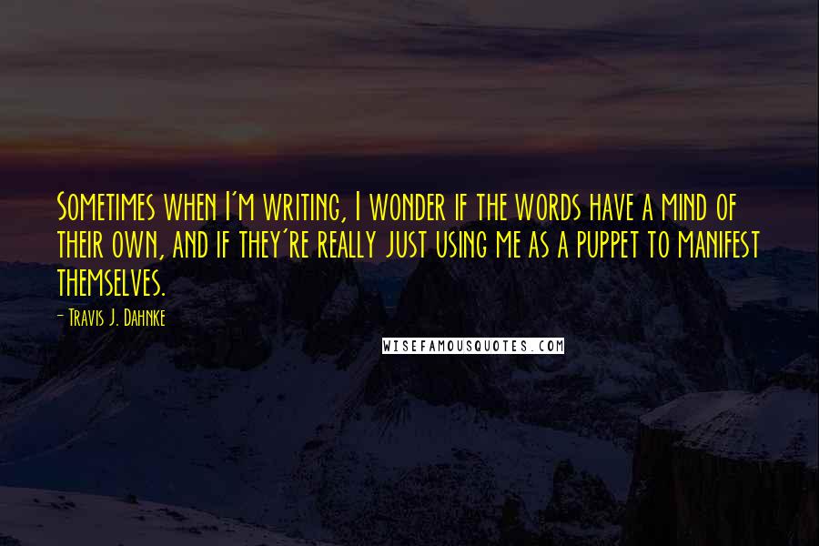 Travis J. Dahnke Quotes: Sometimes when I'm writing, I wonder if the words have a mind of their own, and if they're really just using me as a puppet to manifest themselves.