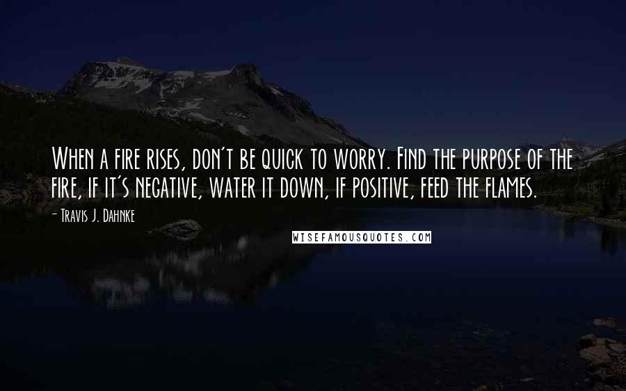 Travis J. Dahnke Quotes: When a fire rises, don't be quick to worry. Find the purpose of the fire, if it's negative, water it down, if positive, feed the flames.