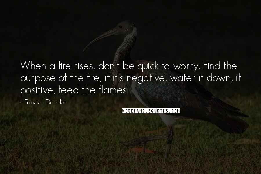 Travis J. Dahnke Quotes: When a fire rises, don't be quick to worry. Find the purpose of the fire, if it's negative, water it down, if positive, feed the flames.