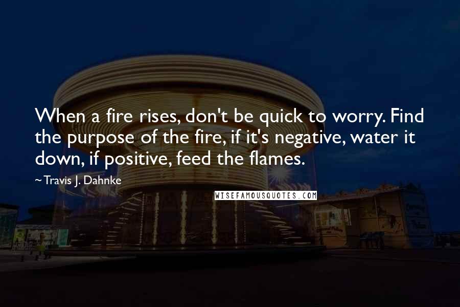 Travis J. Dahnke Quotes: When a fire rises, don't be quick to worry. Find the purpose of the fire, if it's negative, water it down, if positive, feed the flames.