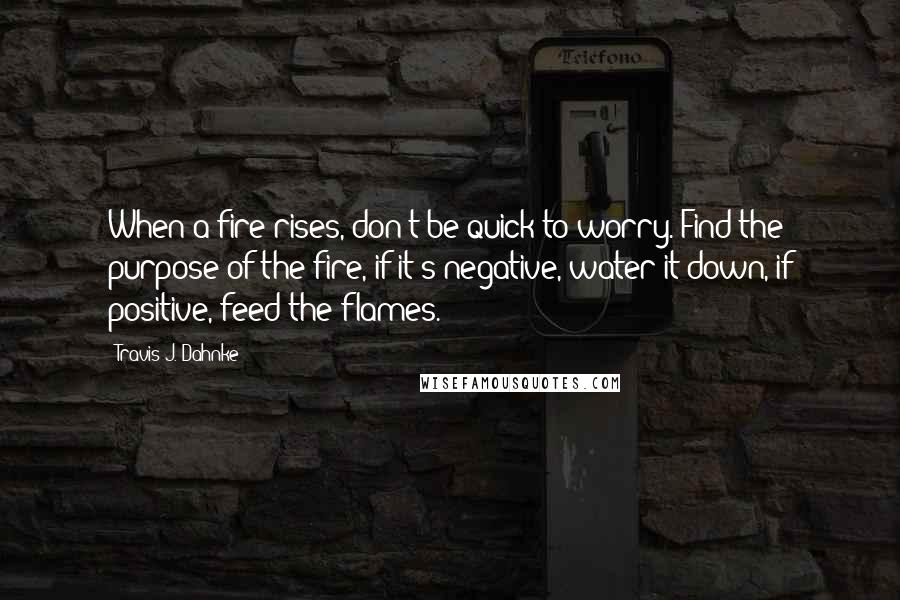 Travis J. Dahnke Quotes: When a fire rises, don't be quick to worry. Find the purpose of the fire, if it's negative, water it down, if positive, feed the flames.