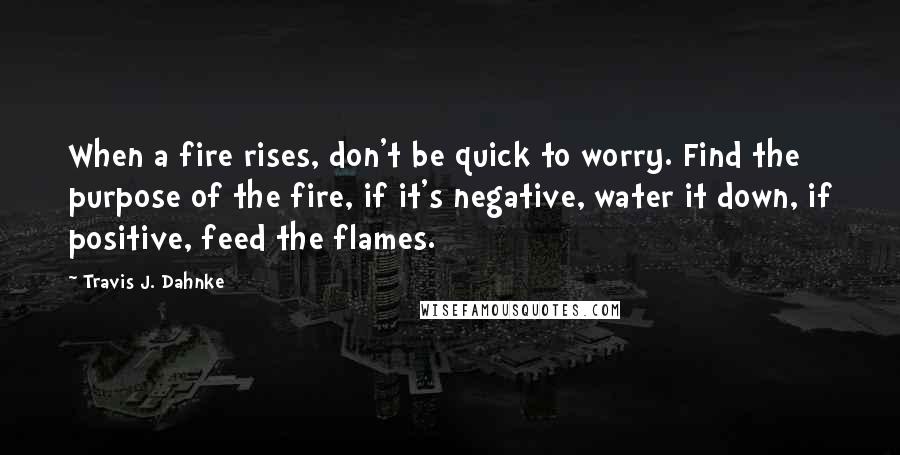 Travis J. Dahnke Quotes: When a fire rises, don't be quick to worry. Find the purpose of the fire, if it's negative, water it down, if positive, feed the flames.