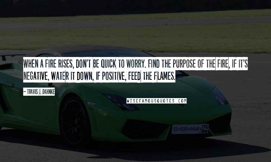 Travis J. Dahnke Quotes: When a fire rises, don't be quick to worry. Find the purpose of the fire, if it's negative, water it down, if positive, feed the flames.