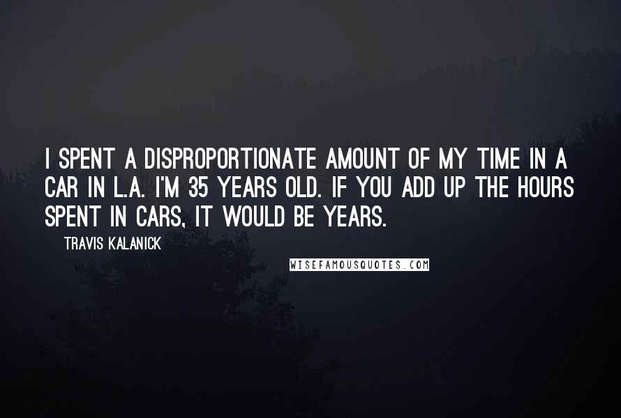 Travis Kalanick Quotes: I spent a disproportionate amount of my time in a car in L.A. I'm 35 years old. If you add up the hours spent in cars, it would be years.