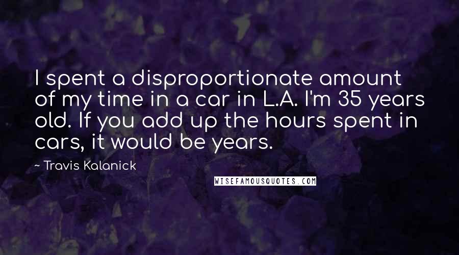 Travis Kalanick Quotes: I spent a disproportionate amount of my time in a car in L.A. I'm 35 years old. If you add up the hours spent in cars, it would be years.
