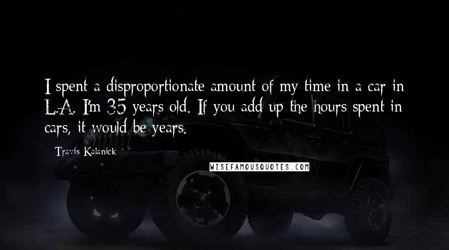 Travis Kalanick Quotes: I spent a disproportionate amount of my time in a car in L.A. I'm 35 years old. If you add up the hours spent in cars, it would be years.