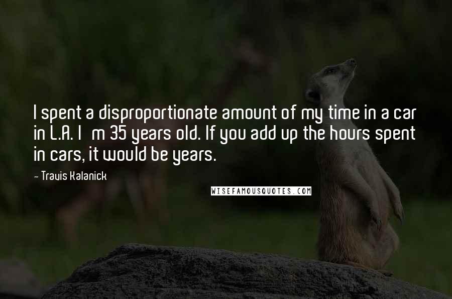 Travis Kalanick Quotes: I spent a disproportionate amount of my time in a car in L.A. I'm 35 years old. If you add up the hours spent in cars, it would be years.