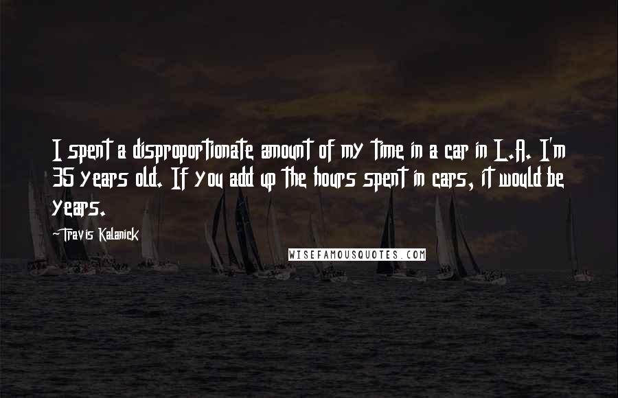 Travis Kalanick Quotes: I spent a disproportionate amount of my time in a car in L.A. I'm 35 years old. If you add up the hours spent in cars, it would be years.