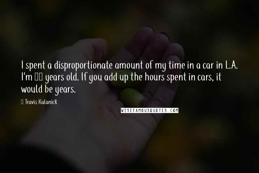 Travis Kalanick Quotes: I spent a disproportionate amount of my time in a car in L.A. I'm 35 years old. If you add up the hours spent in cars, it would be years.