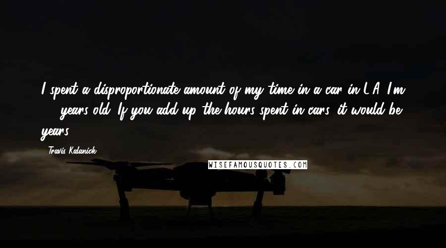 Travis Kalanick Quotes: I spent a disproportionate amount of my time in a car in L.A. I'm 35 years old. If you add up the hours spent in cars, it would be years.