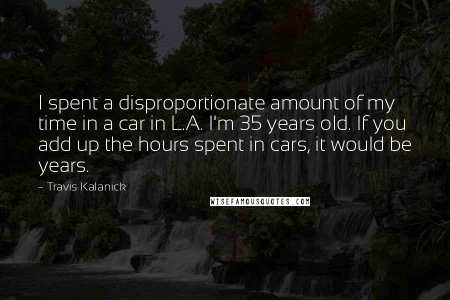 Travis Kalanick Quotes: I spent a disproportionate amount of my time in a car in L.A. I'm 35 years old. If you add up the hours spent in cars, it would be years.