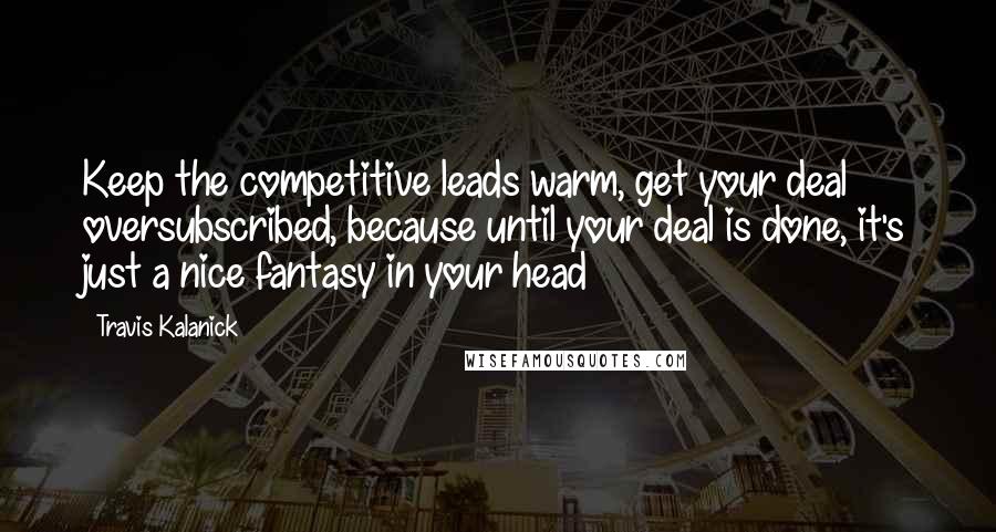 Travis Kalanick Quotes: Keep the competitive leads warm, get your deal oversubscribed, because until your deal is done, it's just a nice fantasy in your head