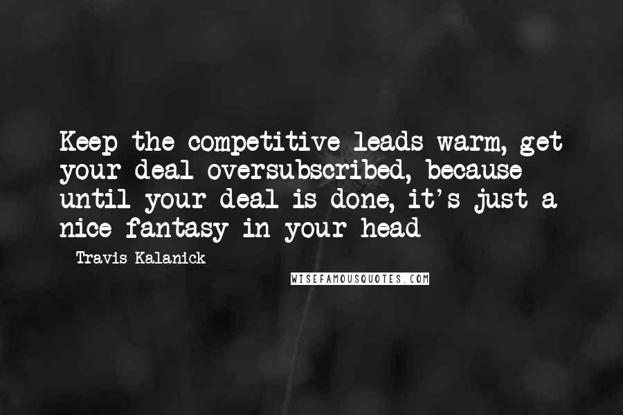 Travis Kalanick Quotes: Keep the competitive leads warm, get your deal oversubscribed, because until your deal is done, it's just a nice fantasy in your head