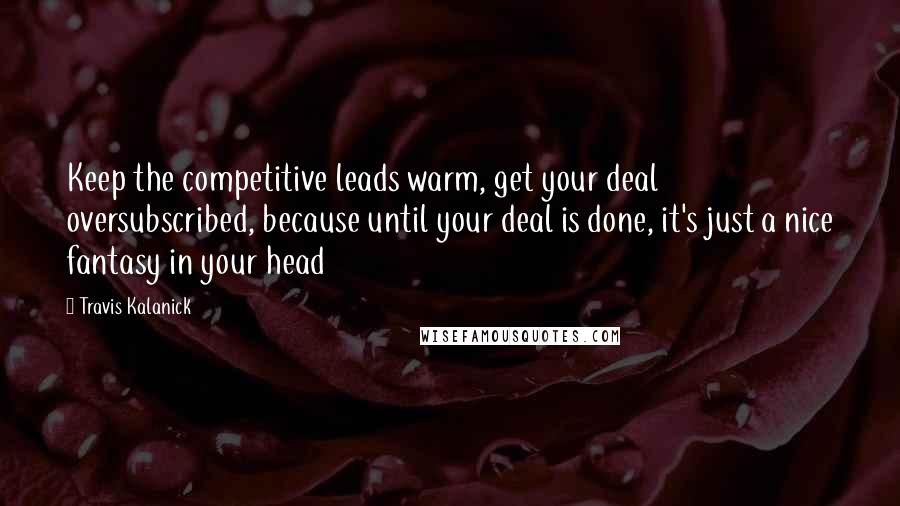 Travis Kalanick Quotes: Keep the competitive leads warm, get your deal oversubscribed, because until your deal is done, it's just a nice fantasy in your head