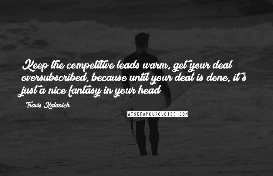 Travis Kalanick Quotes: Keep the competitive leads warm, get your deal oversubscribed, because until your deal is done, it's just a nice fantasy in your head