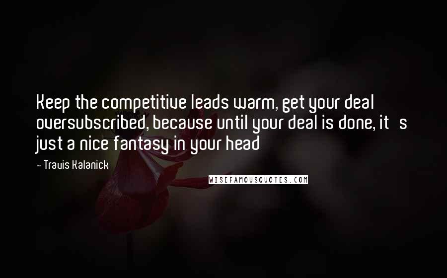 Travis Kalanick Quotes: Keep the competitive leads warm, get your deal oversubscribed, because until your deal is done, it's just a nice fantasy in your head