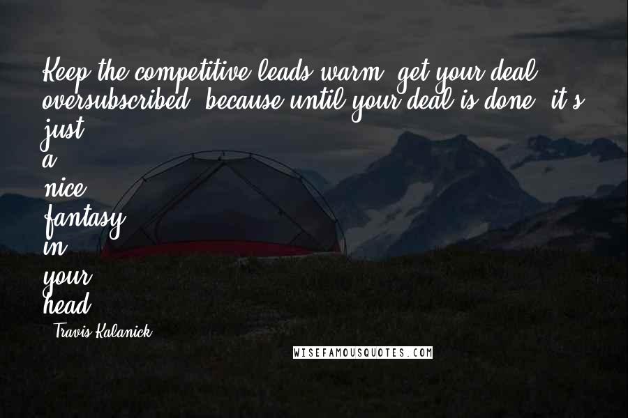 Travis Kalanick Quotes: Keep the competitive leads warm, get your deal oversubscribed, because until your deal is done, it's just a nice fantasy in your head