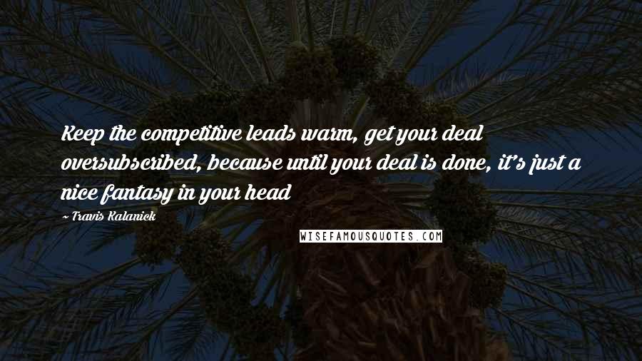 Travis Kalanick Quotes: Keep the competitive leads warm, get your deal oversubscribed, because until your deal is done, it's just a nice fantasy in your head