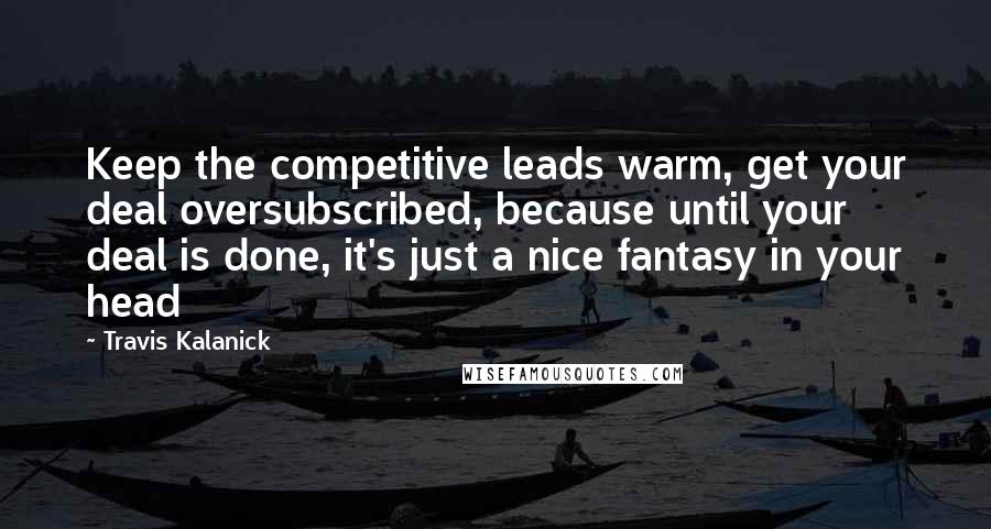 Travis Kalanick Quotes: Keep the competitive leads warm, get your deal oversubscribed, because until your deal is done, it's just a nice fantasy in your head