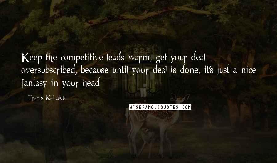 Travis Kalanick Quotes: Keep the competitive leads warm, get your deal oversubscribed, because until your deal is done, it's just a nice fantasy in your head