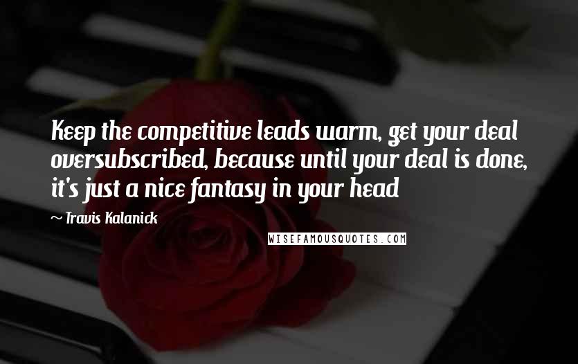 Travis Kalanick Quotes: Keep the competitive leads warm, get your deal oversubscribed, because until your deal is done, it's just a nice fantasy in your head