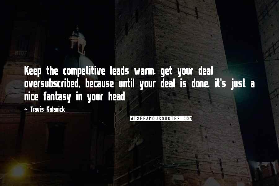 Travis Kalanick Quotes: Keep the competitive leads warm, get your deal oversubscribed, because until your deal is done, it's just a nice fantasy in your head