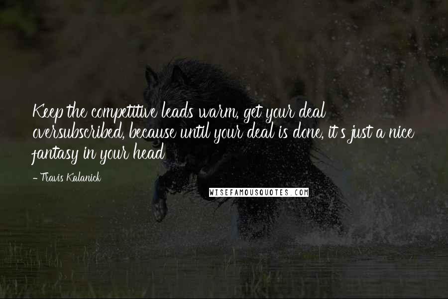 Travis Kalanick Quotes: Keep the competitive leads warm, get your deal oversubscribed, because until your deal is done, it's just a nice fantasy in your head