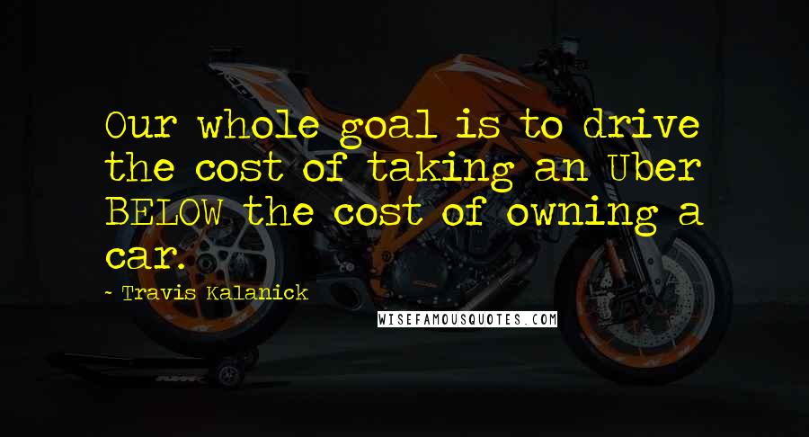 Travis Kalanick Quotes: Our whole goal is to drive the cost of taking an Uber BELOW the cost of owning a car.