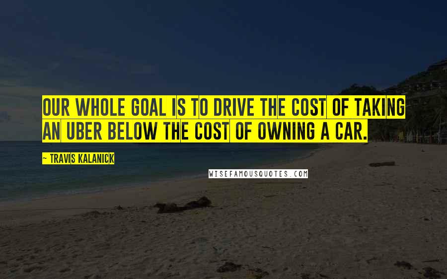 Travis Kalanick Quotes: Our whole goal is to drive the cost of taking an Uber BELOW the cost of owning a car.