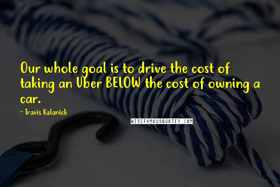 Travis Kalanick Quotes: Our whole goal is to drive the cost of taking an Uber BELOW the cost of owning a car.