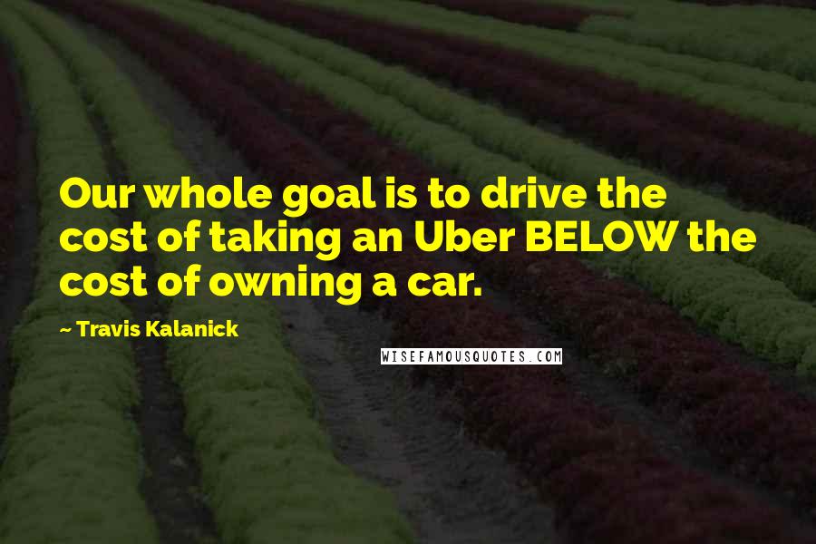 Travis Kalanick Quotes: Our whole goal is to drive the cost of taking an Uber BELOW the cost of owning a car.