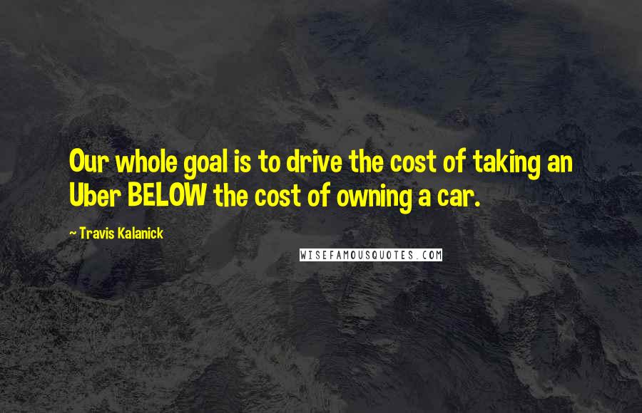 Travis Kalanick Quotes: Our whole goal is to drive the cost of taking an Uber BELOW the cost of owning a car.