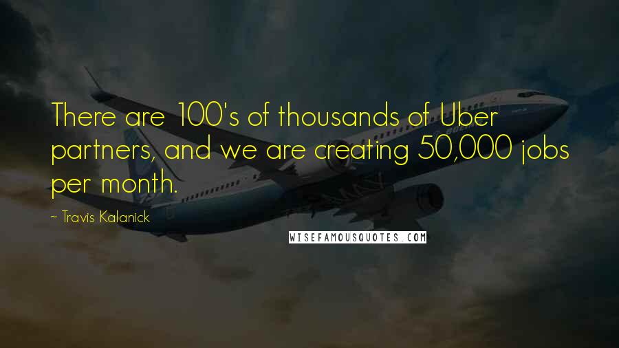 Travis Kalanick Quotes: There are 100's of thousands of Uber partners, and we are creating 50,000 jobs per month.