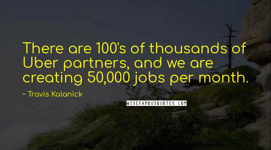 Travis Kalanick Quotes: There are 100's of thousands of Uber partners, and we are creating 50,000 jobs per month.