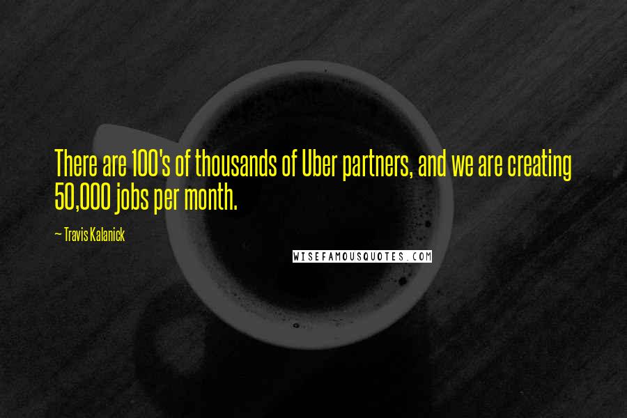 Travis Kalanick Quotes: There are 100's of thousands of Uber partners, and we are creating 50,000 jobs per month.