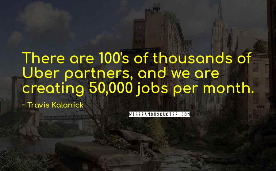 Travis Kalanick Quotes: There are 100's of thousands of Uber partners, and we are creating 50,000 jobs per month.