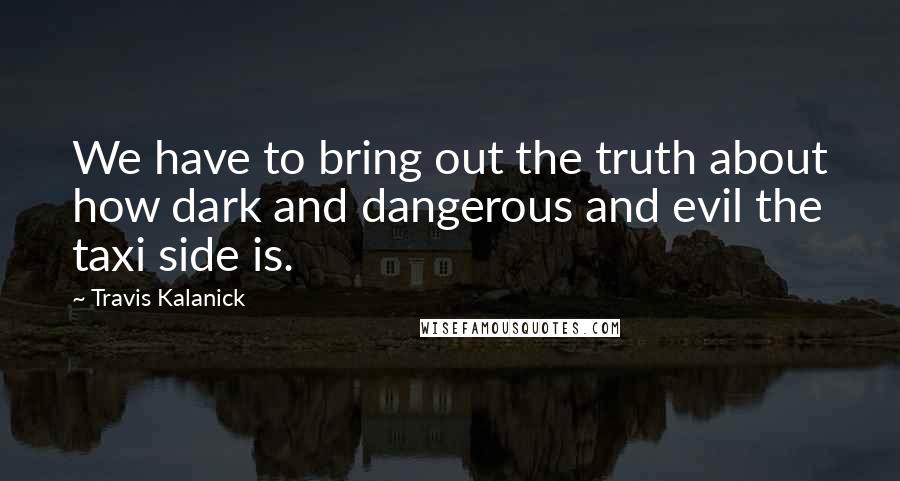 Travis Kalanick Quotes: We have to bring out the truth about how dark and dangerous and evil the taxi side is.