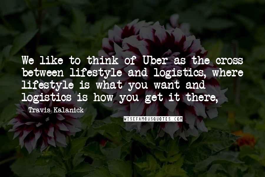 Travis Kalanick Quotes: We like to think of Uber as the cross between lifestyle and logistics, where lifestyle is what you want and logistics is how you get it there,