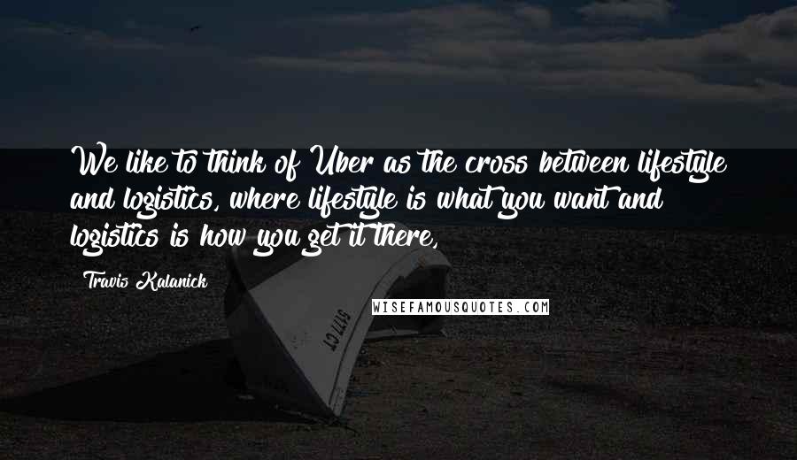 Travis Kalanick Quotes: We like to think of Uber as the cross between lifestyle and logistics, where lifestyle is what you want and logistics is how you get it there,