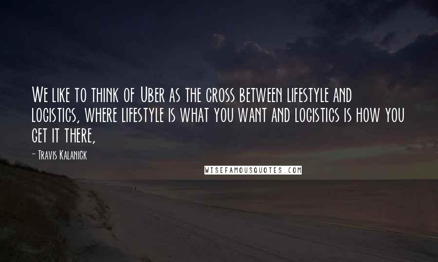 Travis Kalanick Quotes: We like to think of Uber as the cross between lifestyle and logistics, where lifestyle is what you want and logistics is how you get it there,