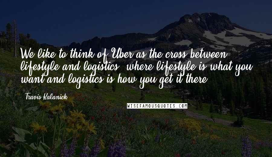 Travis Kalanick Quotes: We like to think of Uber as the cross between lifestyle and logistics, where lifestyle is what you want and logistics is how you get it there,