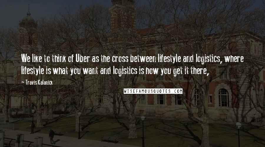 Travis Kalanick Quotes: We like to think of Uber as the cross between lifestyle and logistics, where lifestyle is what you want and logistics is how you get it there,