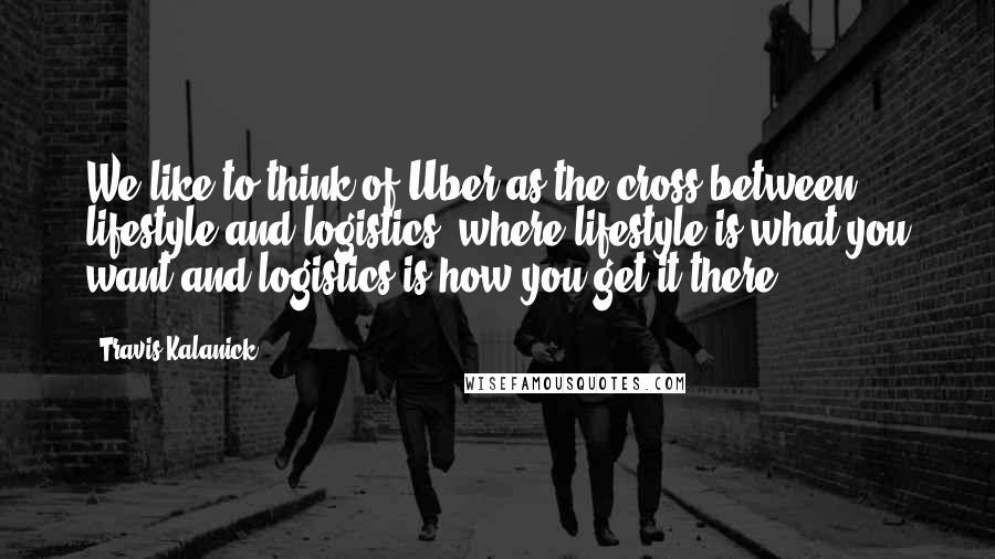 Travis Kalanick Quotes: We like to think of Uber as the cross between lifestyle and logistics, where lifestyle is what you want and logistics is how you get it there,