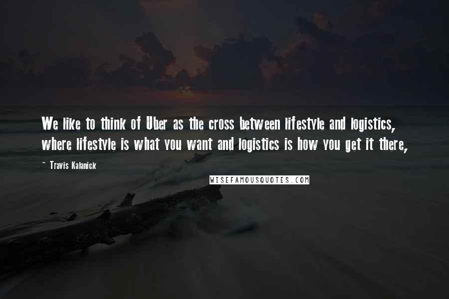 Travis Kalanick Quotes: We like to think of Uber as the cross between lifestyle and logistics, where lifestyle is what you want and logistics is how you get it there,