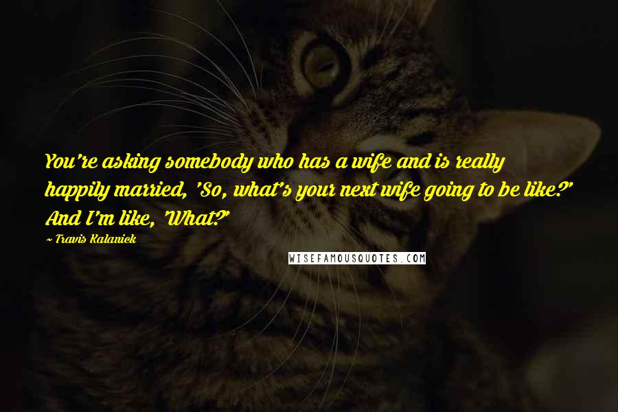 Travis Kalanick Quotes: You're asking somebody who has a wife and is really happily married, 'So, what's your next wife going to be like?' And I'm like, 'What?'